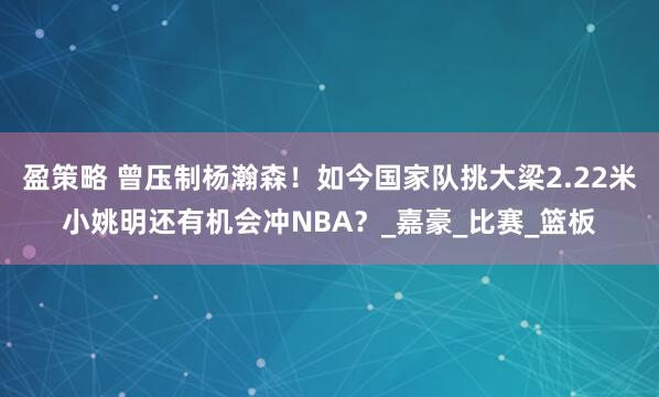 盈策略 曾压制杨瀚森！如今国家队挑大梁2.22米小姚明还有机会冲NBA？_嘉豪_比赛_篮板