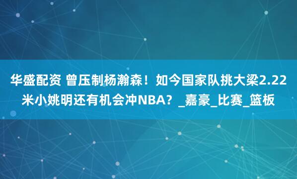 华盛配资 曾压制杨瀚森！如今国家队挑大梁2.22米小姚明还有机会冲NBA？_嘉豪_比赛_篮板