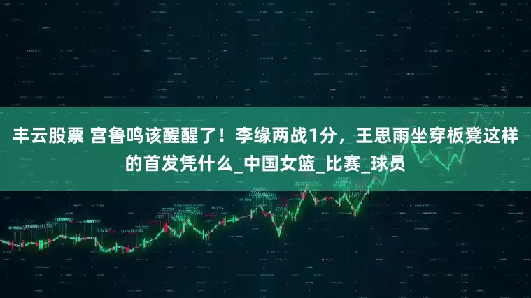 丰云股票 宫鲁鸣该醒醒了！李缘两战1分，王思雨坐穿板凳这样的首发凭什么_中国女篮_比赛_球员