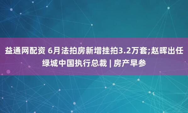 益通网配资 6月法拍房新增挂拍3.2万套;赵晖出任绿城中国执行总裁 | 房产早参