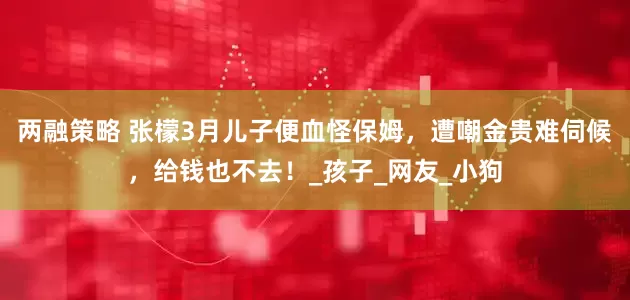 两融策略 张檬3月儿子便血怪保姆，遭嘲金贵难伺候，给钱也不去！_孩子_网友_小狗