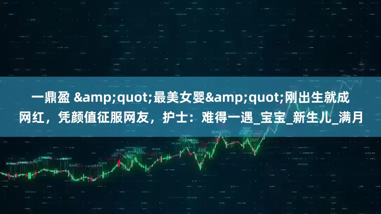 一鼎盈 "最美女婴"刚出生就成网红，凭颜值征服网友，护士：难得一遇_宝宝_新生儿_满月