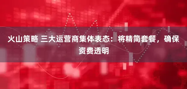 火山策略 三大运营商集体表态:将精简套餐,确保资费透明