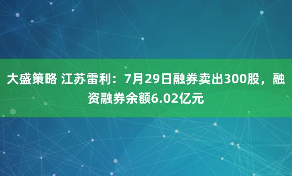 大盛策略 江苏雷利：7月29日融券卖出300股，融资融券余额6.02亿元