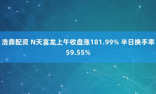 浩鼎配资 N天富龙上午收盘涨181.99% 半日换手率59.55%