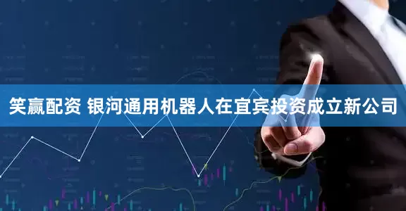 笑赢配资 银河通用机器人在宜宾投资成立新公司