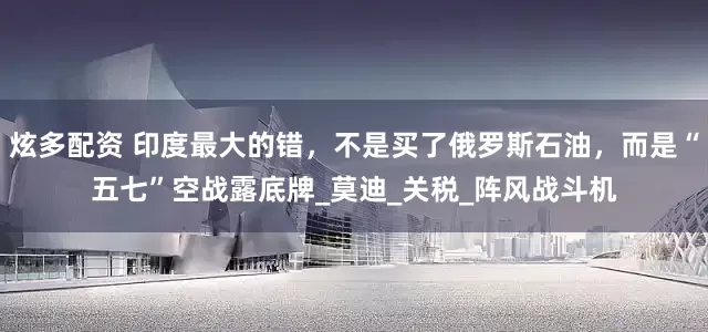 炫多配资 印度最大的错，不是买了俄罗斯石油，而是“五七”空战露底牌_莫迪_关税_阵风战斗机