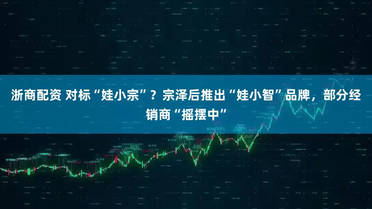 浙商配资 对标“娃小宗”？宗泽后推出“娃小智”品牌，部分经销商“摇摆中”