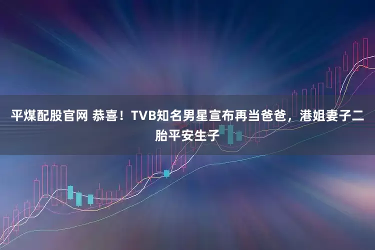 平煤配股官网 恭喜!TVB知名男星宣布再当爸爸,港姐妻子二胎平安生子