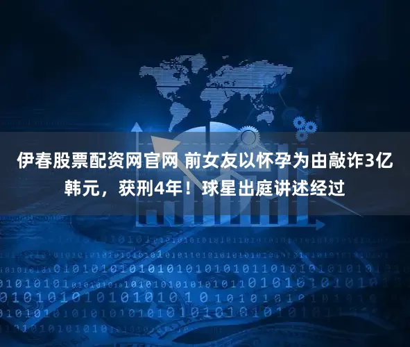 伊春股票配资网官网 前女友以怀孕为由敲诈3亿韩元，获刑4年！球星出庭讲述经过
