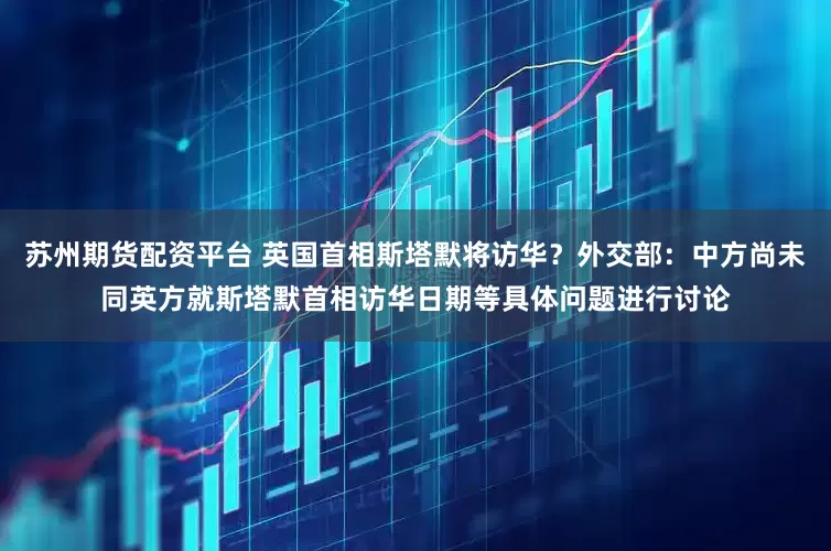 苏州期货配资平台 英国首相斯塔默将访华？外交部：中方尚未同英方就斯塔默首相访华日期等具体问题进行讨论