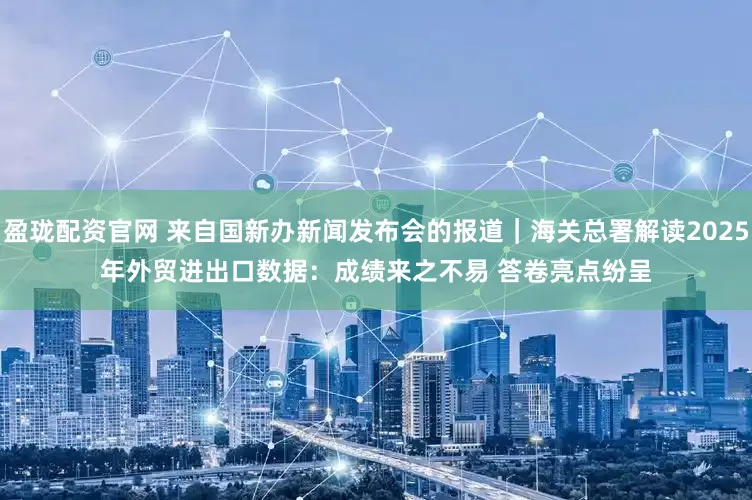 盈珑配资官网 来自国新办新闻发布会的报道｜海关总署解读2025年外贸进出口数据：成绩来之不易 答卷亮点纷呈