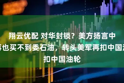 翔云优配 对华封锁？美方扬言中国再也买不到委石油，转头美军再扣中国油轮