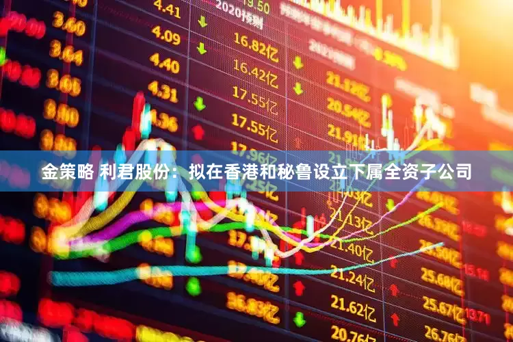 金策略 利君股份：拟在香港和秘鲁设立下属全资子公司